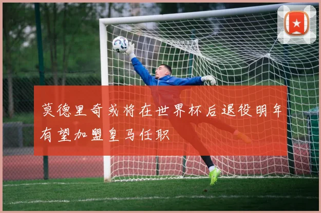 莫德里奇或将在世界杯后退役明年有望加盟皇马任职