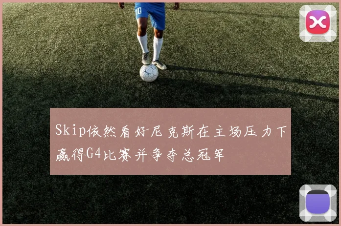 Skip依然看好尼克斯在主场压力下赢得G4比赛并争夺总冠军