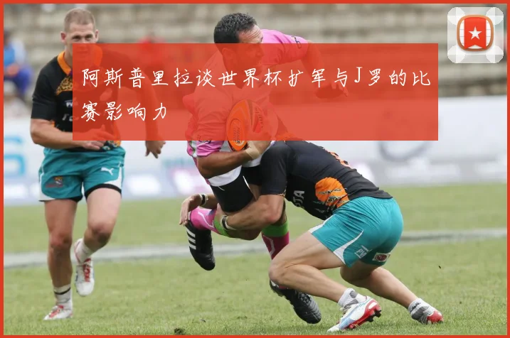 阿斯普里拉谈世界杯扩军与J罗的比赛影响力
