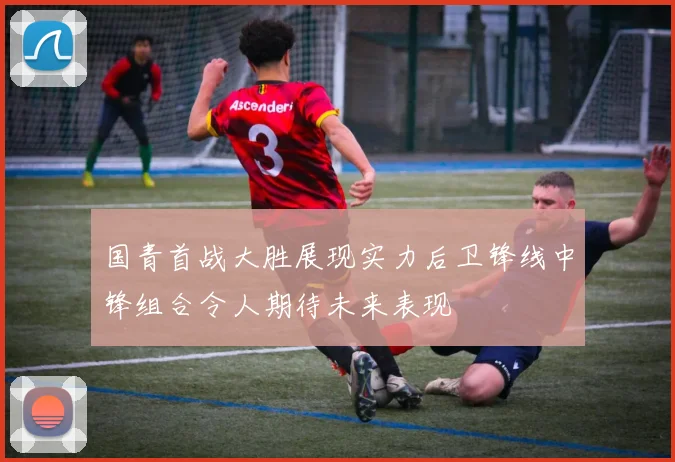 国青首战大胜展现实力后卫锋线中锋组合令人期待未来表现