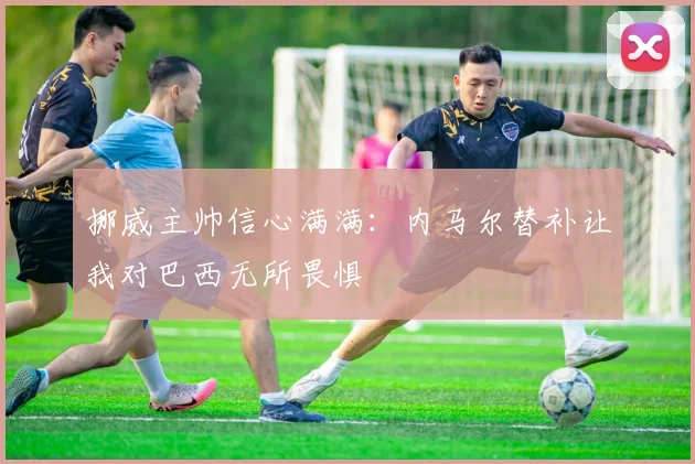 挪威主帅信心满满：内马尔替补让我对巴西无所畏惧