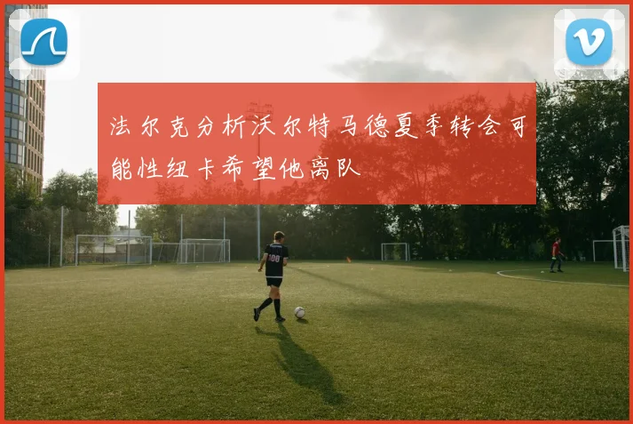 法尔克分析沃尔特马德夏季转会可能性纽卡希望他离队