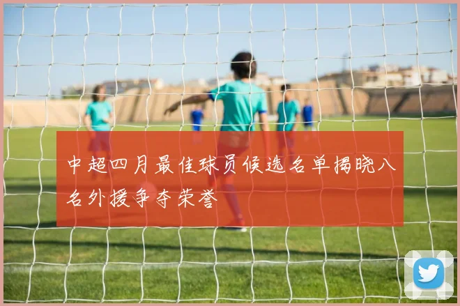 中超四月最佳球员候选名单揭晓八名外援争夺荣誉