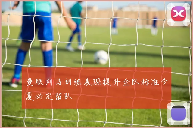 曼联利马训练表现提升全队标准今夏必定留队