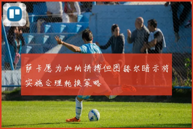 萨卡愿为加纳拼搏但图赫尔暗示将实施合理轮换策略