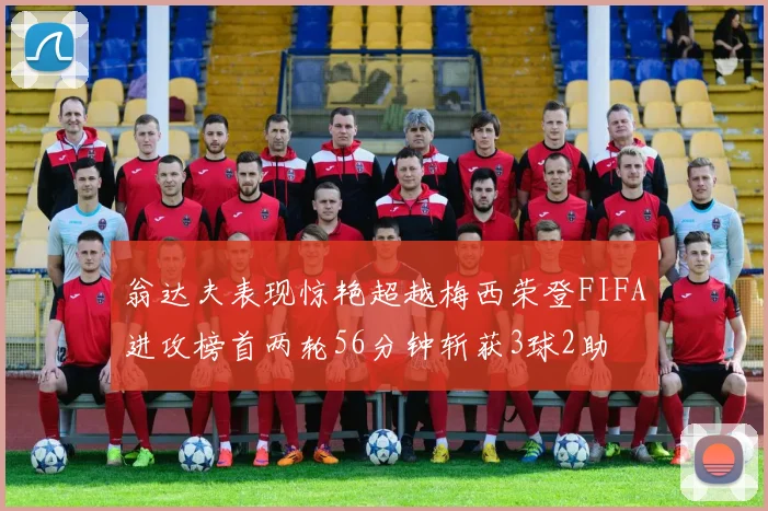 翁达夫表现惊艳超越梅西荣登FIFA进攻榜首两轮56分钟斩获3球2助
