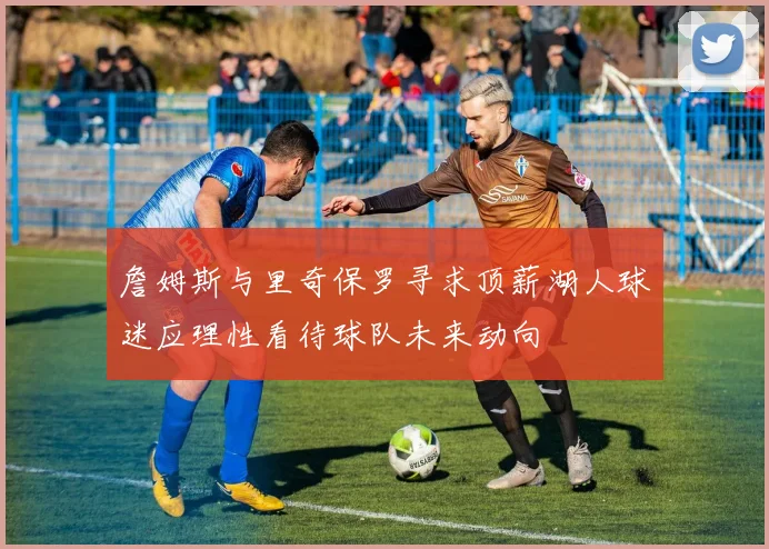詹姆斯与里奇保罗寻求顶薪湖人球迷应理性看待球队未来动向