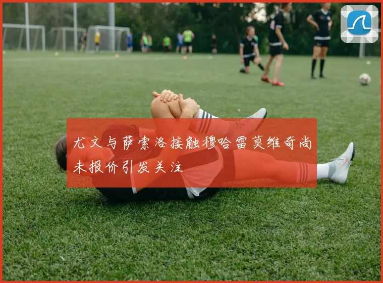 尤文与萨索洛接触穆哈雷莫维奇尚未报价引发关注